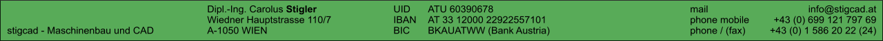 Dipl.-Ing. Carolus Stigler	UID	ATU 60390678		mail	info@stigcad.at 	Wiedner Hauptstrasse 110/7	IBAN	AT 33 12000 22922557101		phone mobile	+43 (0) 699 121 797 69 stigcad - Maschinenbau und CAD	A-1050 WIEN	BIC	BKAUATWW (Bank Austria)		phone / (fax)	+43 (0) 1 586 20 22 (24)