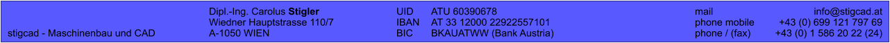 Dipl.-Ing. Carolus Stigler	UID	ATU 60390678		mail	info@stigcad.at 	Wiedner Hauptstrasse 110/7	IBAN	AT 33 12000 22922557101		phone mobile	+43 (0) 699 121 797 69 stigcad - Maschinenbau und CAD	A-1050 WIEN	BIC	BKAUATWW (Bank Austria)		phone / (fax)	+43 (0) 1 586 20 22 (24)