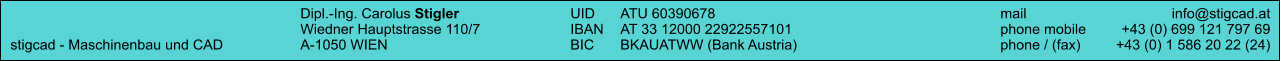 Dipl.-Ing. Carolus Stigler	UID	ATU 60390678		mail	info@stigcad.at 	Wiedner Hauptstrasse 110/7	IBAN	AT 33 12000 22922557101		phone mobile	+43 (0) 699 121 797 69 stigcad - Maschinenbau und CAD	A-1050 WIEN	BIC	BKAUATWW (Bank Austria)		phone / (fax)	+43 (0) 1 586 20 22 (24)