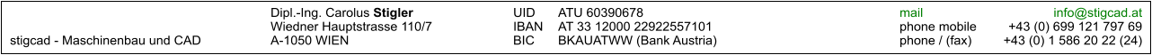 Dipl.-Ing. Carolus Stigler	UID	ATU 60390678		mail	info@stigcad.at 	Wiedner Hauptstrasse 110/7	IBAN	AT 33 12000 22922557101		phone mobile	+43 (0) 699 121 797 69 stigcad - Maschinenbau und CAD	A-1050 WIEN	BIC	BKAUATWW (Bank Austria)		phone / (fax)	+43 (0) 1 586 20 22 (24)